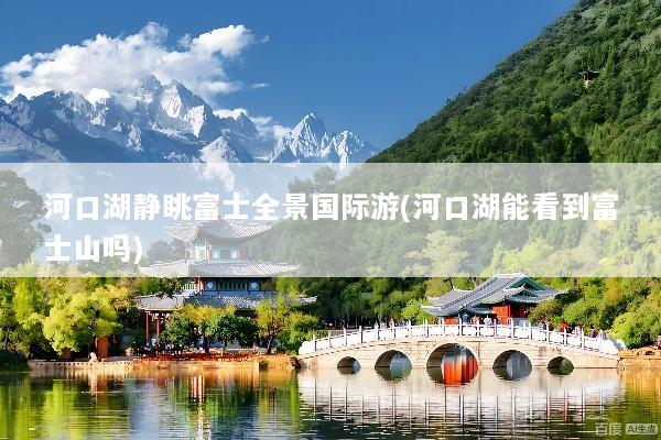 河口湖静眺富士全景国际游(河口湖能看到富士山吗)