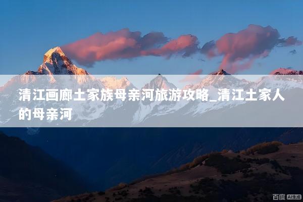 清江画廊土家族母亲河旅游攻略_清江土家人的母亲河
