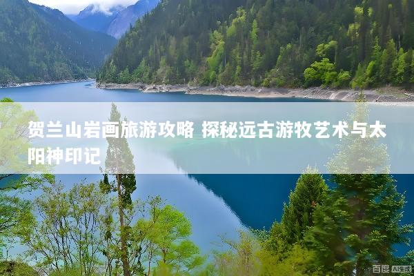贺兰山岩画旅游攻略 探秘远古游牧艺术与太阳神印记