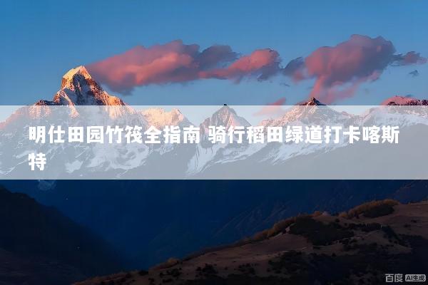 明仕田园竹筏全指南 骑行稻田绿道打卡喀斯特
