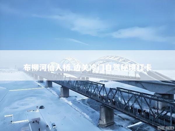 布柳河仙人桥 边关冷门自驾秘境打卡
