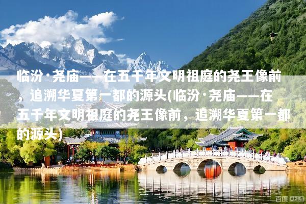 临汾·尧庙——在五千年文明祖庭的尧王像前，追溯华夏第一都的源头(临汾·尧庙——在五千年文明祖庭的尧王像前，追溯华夏第一都的源头)