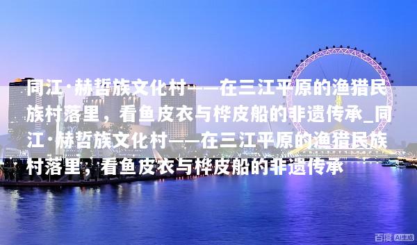 同江·赫哲族文化村——在三江平原的渔猎民族村落里，看鱼皮衣与桦皮船的非遗传承_同江·赫哲族文化村——在三江平原的渔猎民族村落里，看鱼皮衣与桦皮船的非遗传承