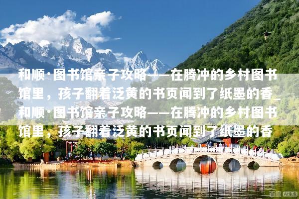 和顺·图书馆亲子攻略——在腾冲的乡村图书馆里，孩子翻着泛黄的书页闻到了纸墨的香_和顺·图书馆亲子攻略——在腾冲的乡村图书馆里，孩子翻着泛黄的书页闻到了纸墨的香