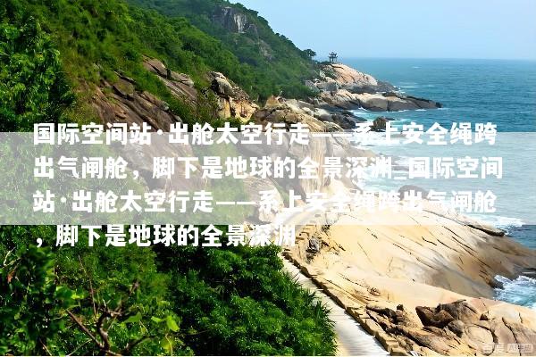 国际空间站·出舱太空行走——系上安全绳跨出气闸舱，脚下是地球的全景深渊_国际空间站·出舱太空行走——系上安全绳跨出气闸舱，脚下是地球的全景深渊